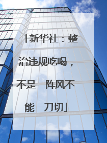 新华社：整治违规吃喝，不是一阵风不能一刀切