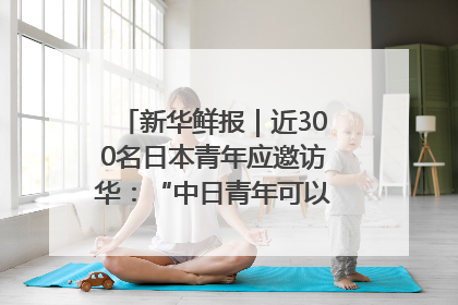 新华鲜报｜近300名日本青年应邀访华：“中日青年可以创造更好的未来”
