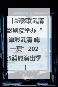 新影联武清影剧院举办“津彩武清 嗨一夏”2025消夏演出季