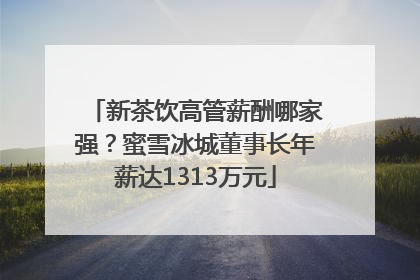 新茶饮高管薪酬哪家强？蜜雪冰城董事长年薪达1313万元