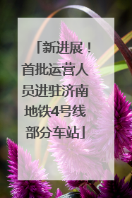 新进展！首批运营人员进驻济南地铁4号线部分车站