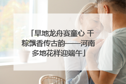 旱地龙舟赛童心 千粽飘香传古韵——河南多地花样迎端午