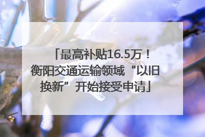最高补贴16.5万！衡阳交通运输领域“以旧换新”开始接受申请