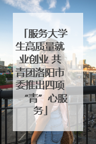 服务大学生高质量就业创业 共青团洛阳市委推出四项“青”心服务