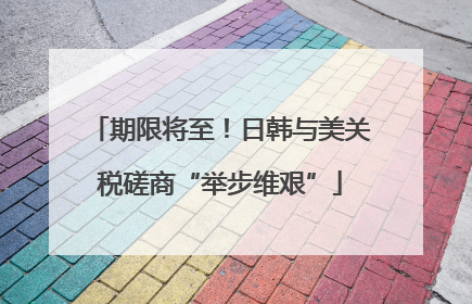 期限将至！日韩与美关税磋商“举步维艰”