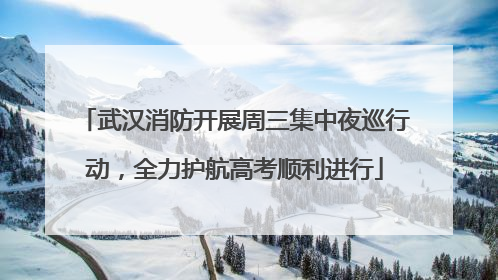 武汉消防开展周三集中夜巡行动，全力护航高考顺利进行