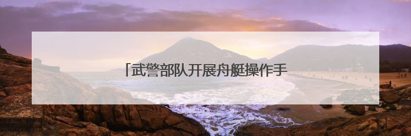 武警部队开展舟艇操作手集训 锻造水上救援尖兵