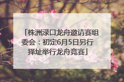 株洲渌口龙舟邀请赛组委会：初定6月5日另行择址举行龙舟竞赛