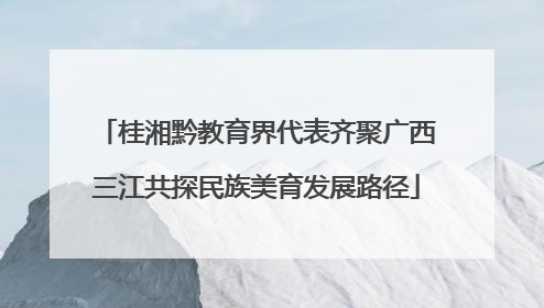 桂湘黔教育界代表齐聚广西三江共探民族美育发展路径