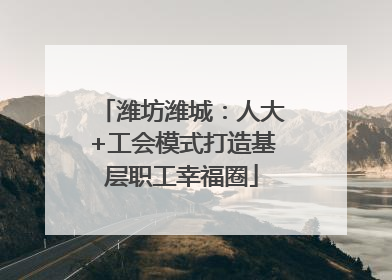 潍坊潍城：人大+工会模式打造基层职工幸福圈