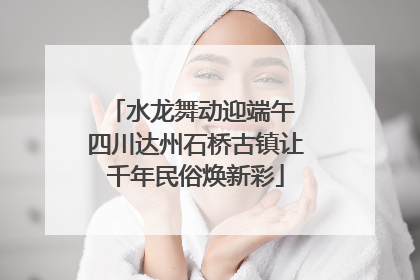 水龙舞动迎端午 四川达州石桥古镇让千年民俗焕新彩