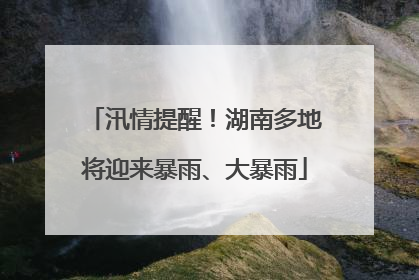 汛情提醒！湖南多地将迎来暴雨、大暴雨