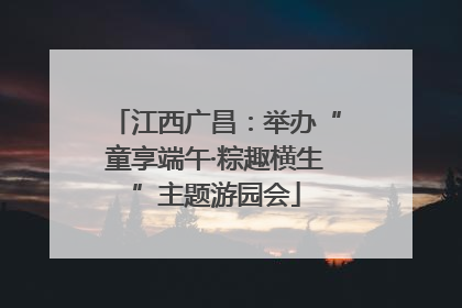 江西广昌：举办“童享端午·粽趣横生”主题游园会