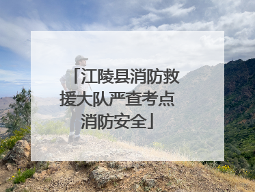 江陵县消防救援大队严查考点消防安全
