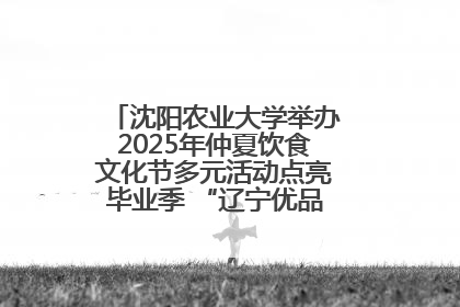 沈阳农业大学举办2025年仲夏饮食文化节多元活动点亮毕业季 “辽宁优品”进校园首站启动