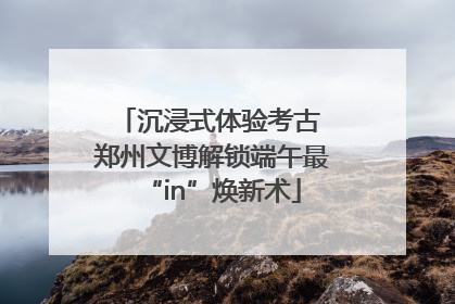 沉浸式体验考古 郑州文博解锁端午最“in”焕新术