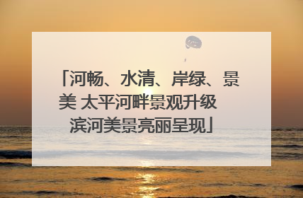 河畅、水清、岸绿、景美 太平河畔景观升级 滨河美景亮丽呈现