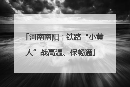 河南南阳：铁路“小黄人”战高温、保畅通