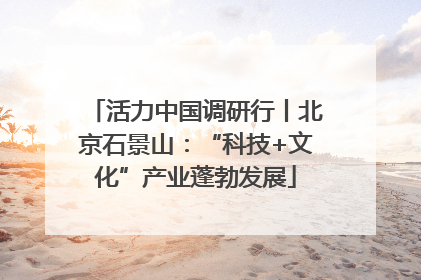 活力中国调研行丨北京石景山：“科技+文化”产业蓬勃发展