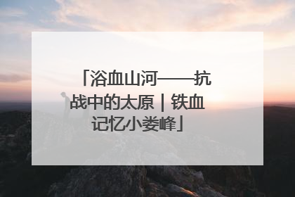 浴血山河——抗战中的太原｜铁血记忆小娄峰