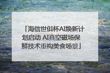 海信世俱杯AI焕新计划启动 AI真空磁场保鲜技术重构美食场景