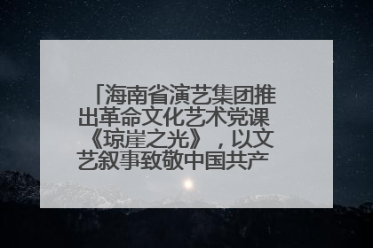 海南省演艺集团推出革命文化艺术党课《琼崖之光》，以文艺叙事致敬中国共产党成立104周年
