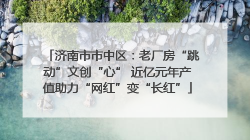 济南市市中区：老厂房“跳动”文创“心” 近亿元年产值助力“网红”变“长红”