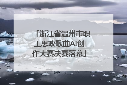 浙江省温州市职工思政歌曲AI创作大赛决赛落幕