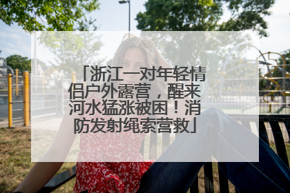 浙江一对年轻情侣户外露营，醒来河水猛涨被困！消防发射绳索营救