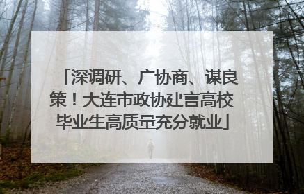 深调研、广协商、谋良策！大连市政协建言高校毕业生高质量充分就业
