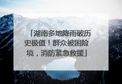 湖南多地降雨破历史极值！群众被困险境，消防紧急救援