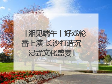 湘见端午丨好戏轮番上演 长沙打造沉浸式文化盛宴
