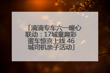 滴滴专车六一暖心联动：17城童趣彩蛋车惊喜上线 46城司机亲子活动