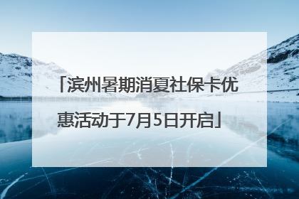 滨州暑期消夏社保卡优惠活动于7月5日开启