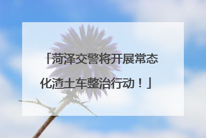菏泽交警将开展常态化渣土车整治行动！