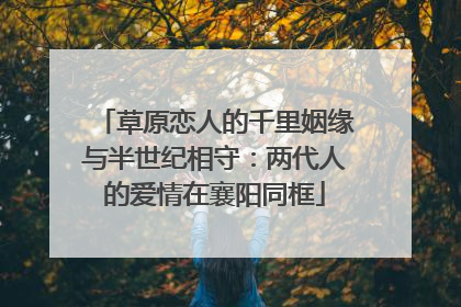 草原恋人的千里姻缘与半世纪相守：两代人的爱情在襄阳同框