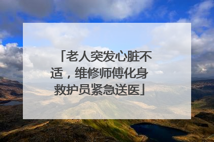 老人突发心脏不适，维修师傅化身救护员紧急送医
