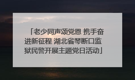 老少同声颂党恩 携手奋进新征程 湖北省琴断口监狱民警开展主题党日活动