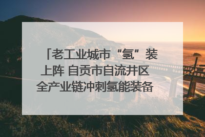老工业城市“氢”装上阵 自贡市自流井区全产业链冲刺氢能装备制造新高地｜美好生活有“盐”味