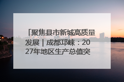 聚焦县市新城高质量发展｜成都邛崃：2027年地区生产总值突破550亿元、建成五百亿级园区