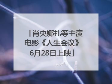 肖央娜扎等主演电影《人生会议》6月28日上映