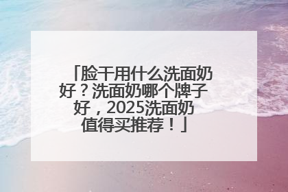 脸干用什么洗面奶好？洗面奶哪个牌子好，2025洗面奶值得买推荐！