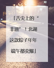 舌尖上的“非遗”！北湖这款粽子年年端午都卖爆