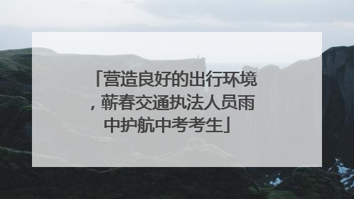 营造良好的出行环境，蕲春交通执法人员雨中护航中考考生