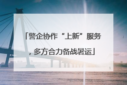 警企协作“上新”服务，多方合力备战暑运