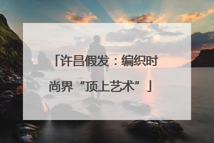 许昌假发：编织时尚界“顶上艺术”
