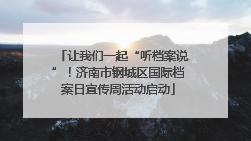 让我们一起“听档案说”！济南市钢城区国际档案日宣传周活动启动