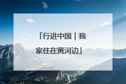 行进中国｜我家住在黄河边