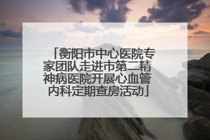 衡阳市中心医院专家团队走进市第二精神病医院开展心血管内科定期查房活动