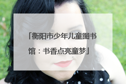 衡阳市少年儿童图书馆：书香点亮童梦